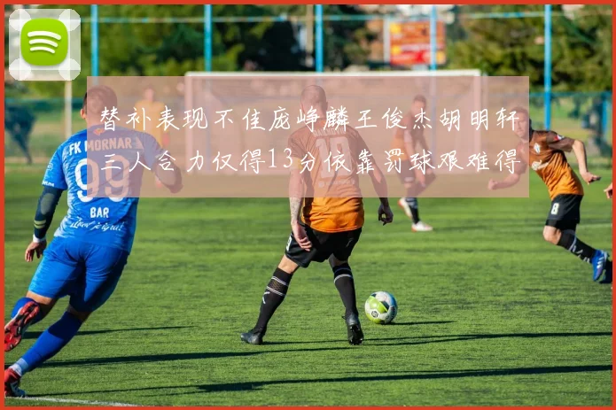 替补表现不佳庞峥麟王俊杰胡明轩三人合力仅得13分依靠罚球艰难得分