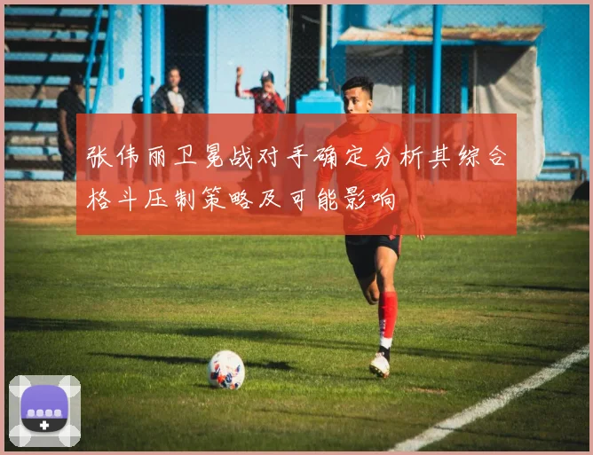 张伟丽卫冕战对手确定分析其综合格斗压制策略及可能影响